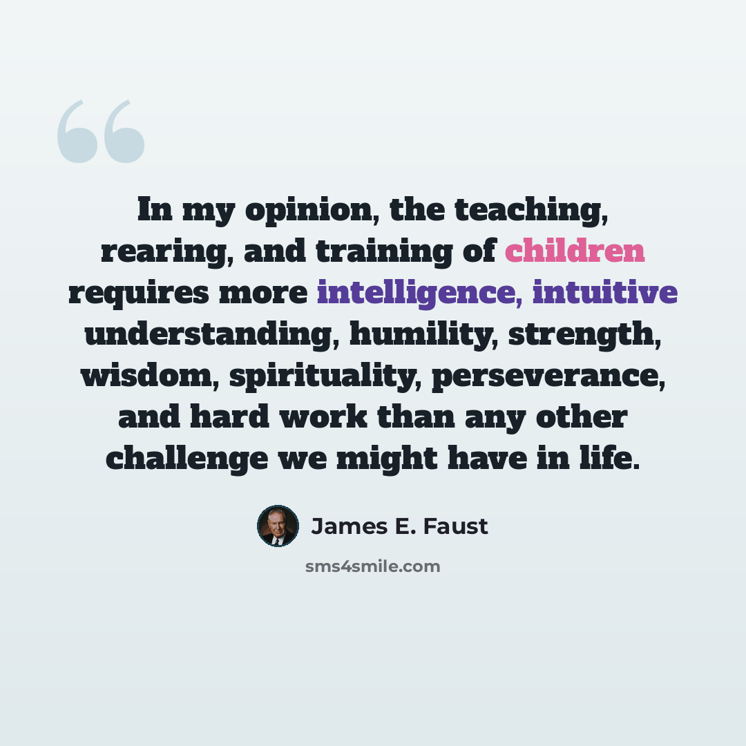 “In my opinion, the teaching, rearing, and training of children requires more intelligence, intuitive understanding, humility, strength, wisdom, spirituality, perseverance, and hard work than any other challenge we might have in life.” quote by James E. Faust