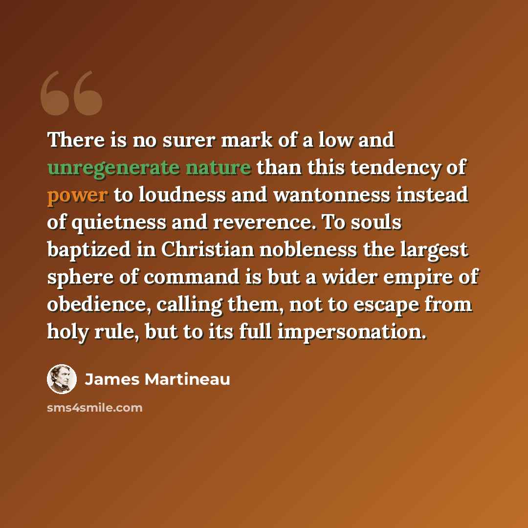 “There is no surer mark of a low and unregenerate nature than this tendency of power to loudness and wantonness instead of quietness and reverence. To souls baptized in Christian nobleness the largest sphere of command is but a wider empire of obedience, calling them, not to escape from holy rule…” quote by James Martineau