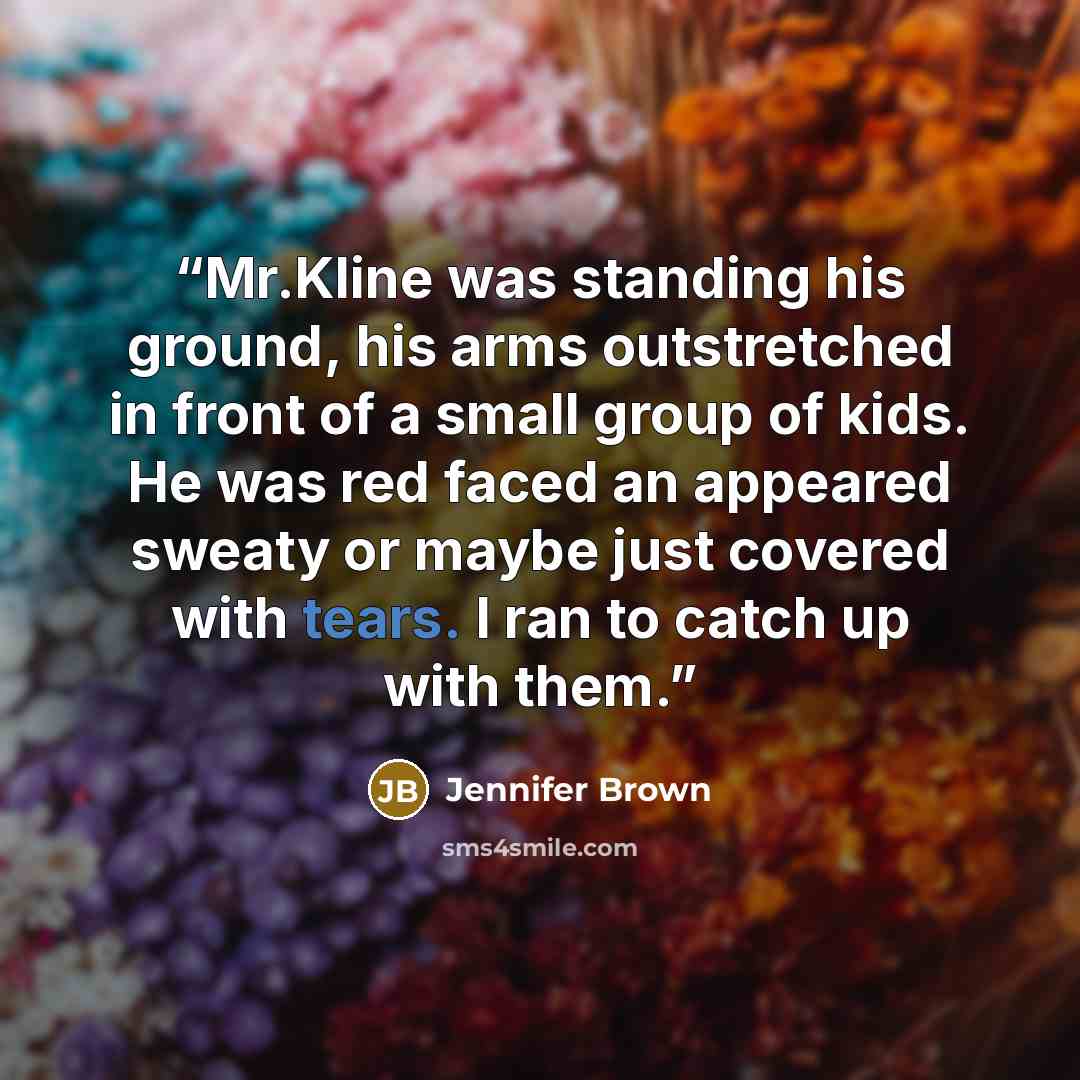 “Mr.Kline was standing his ground, his arms outstretched in front of a small group of kids. He was red faced an appeared sweaty or maybe just covered with tears. I ran to catch up with them.” quote by Jennifer Brown