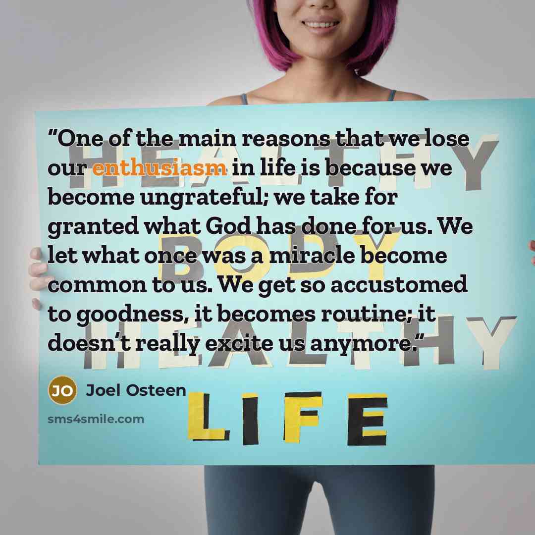 “One of the main reasons that we lose our enthusiasm in life is because we become ungrateful; we take for granted what God has done for us. We let what once was a miracle become common to us. We get so accustomed to goodness, it becomes routine; it doesn’t really excite us anymore.” quote by Joel Osteen