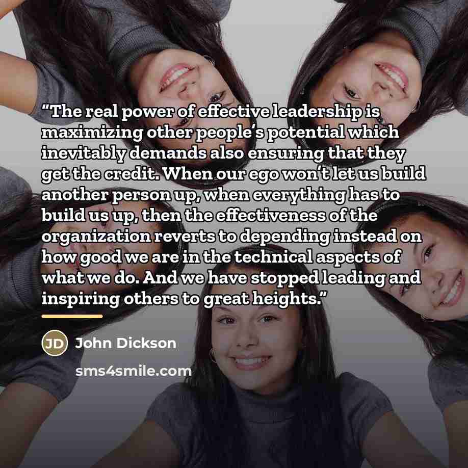 “The real power of effective leadership is maximizing other people’s potential which inevitably demands also ensuring that they get the credit. When our ego won’t let us build another person up, when everything has to build us up, then the effectiveness of the organization reverts to depending…” quote by John Dickson