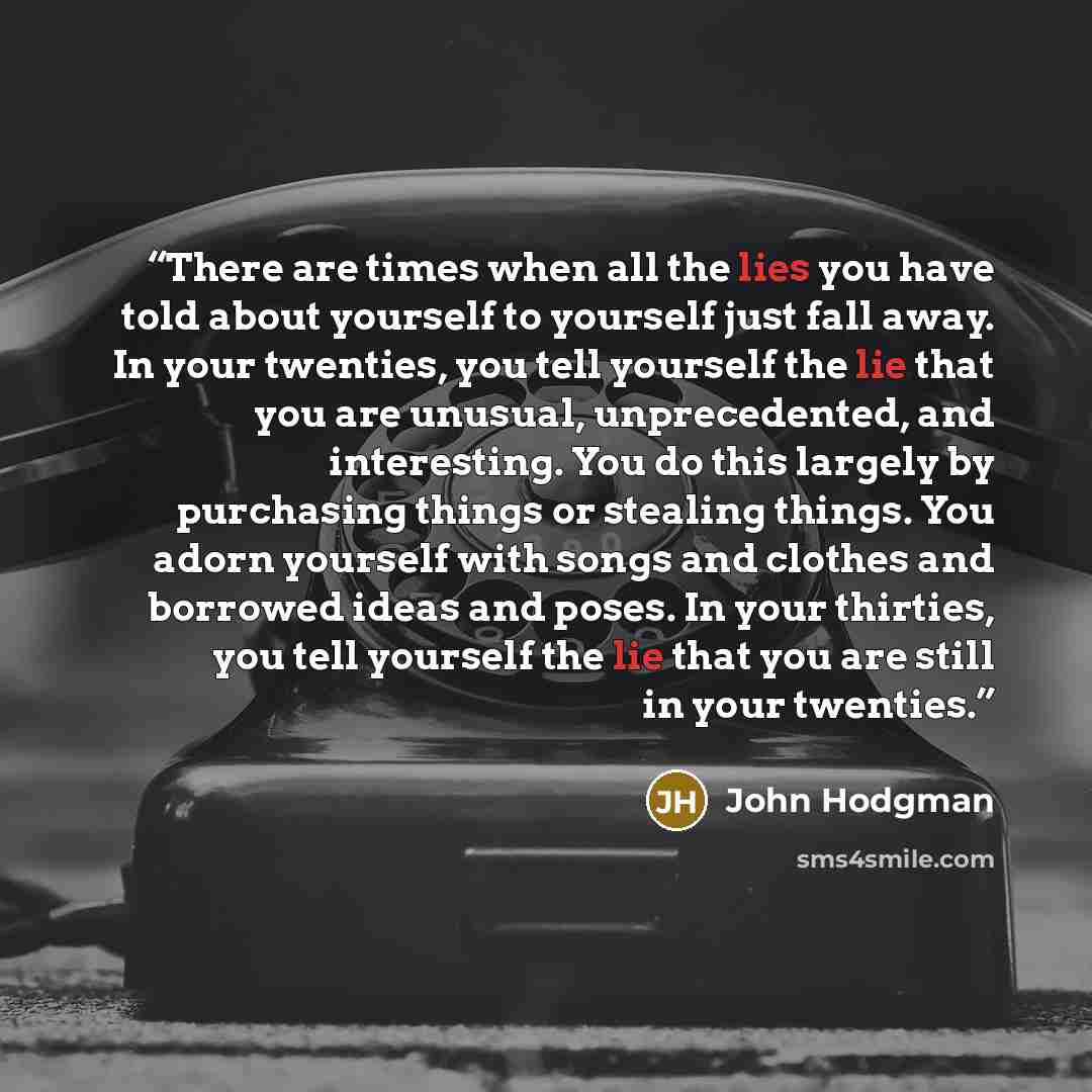 “There are times when all the lies you have told about yourself to yourself just fall away. In your twenties, you tell yourself the lie that you are unusual, unprecedented, and interesting. You do this largely by purchasing things or stealing things. You adorn yourself with songs and clothes and…” quote by John Hodgman