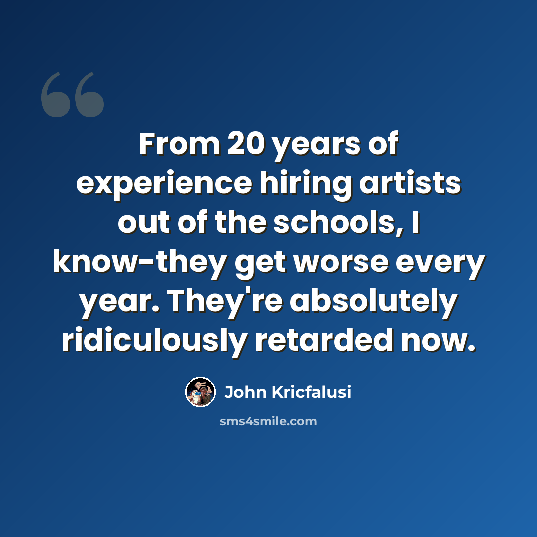 “From 20 years of experience hiring artists out of the schools, I know-they get worse every year. They're absolutely ridiculously retarded now.” quote by John Kricfalusi