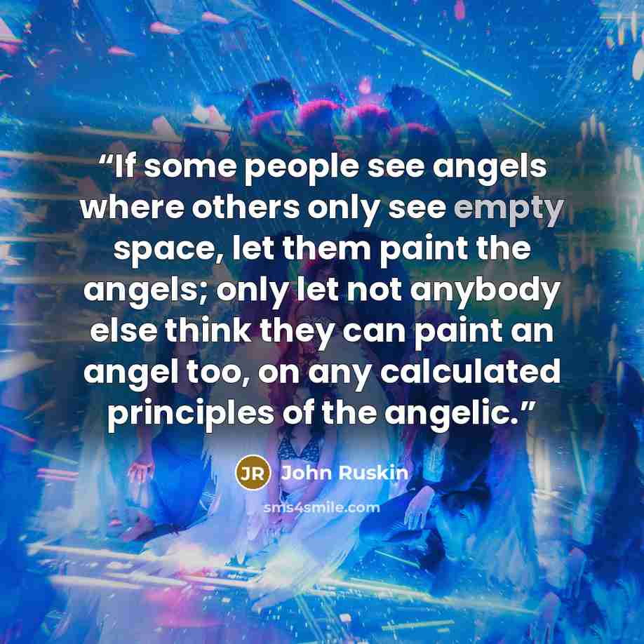 “If some people see angels where others only see empty space, let them paint the angels; only let not anybody else think they can paint an angel too, on any calculated principles of the angelic.” quote by John Ruskin
