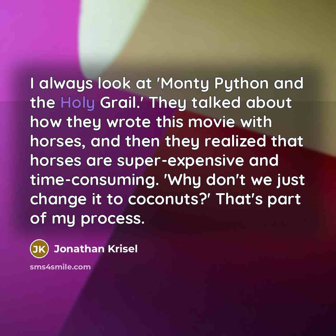 “I always look at 'Monty Python and the Holy Grail.' They talked about how they wrote this movie with horses, and then they realized that horses are super-expensive and time-consuming. 'Why don't we just change it to coconuts?' That's part of my process.” quote by Jonathan Krisel