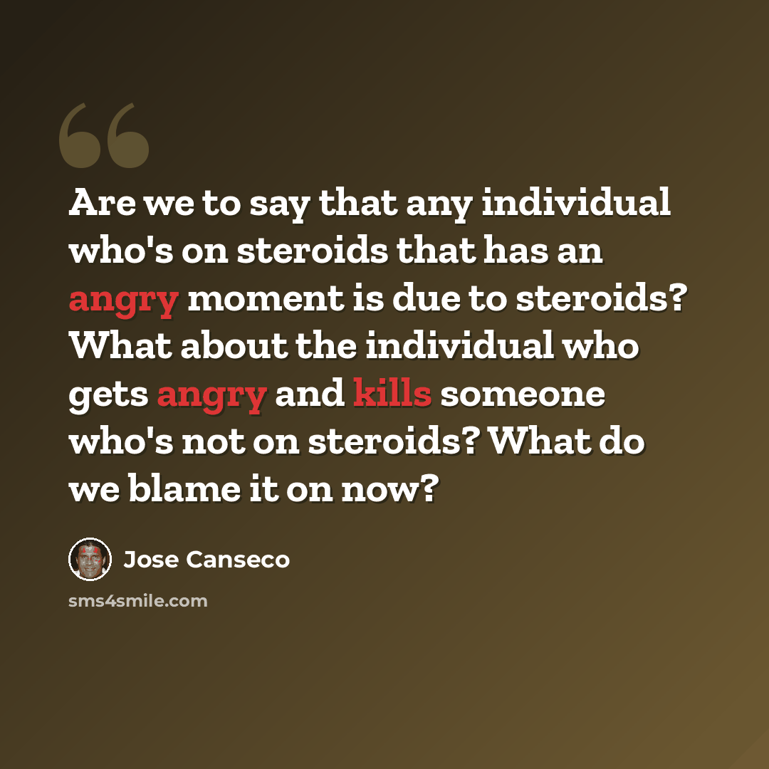 “Are we to say that any individual who's on steroids that has an angry moment is due to steroids? What about the individual who gets angry and kills someone who's not on steroids? What do we blame it on now?” quote by Jose Canseco