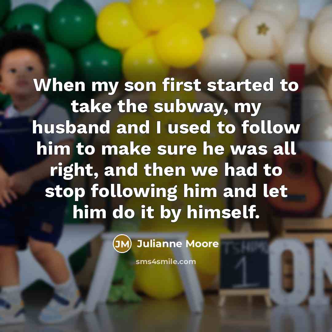 “When my son first started to take the subway, my husband and I used to follow him to make sure he was all right, and then we had to stop following him and let him do it by himself.” quote by Julianne Moore