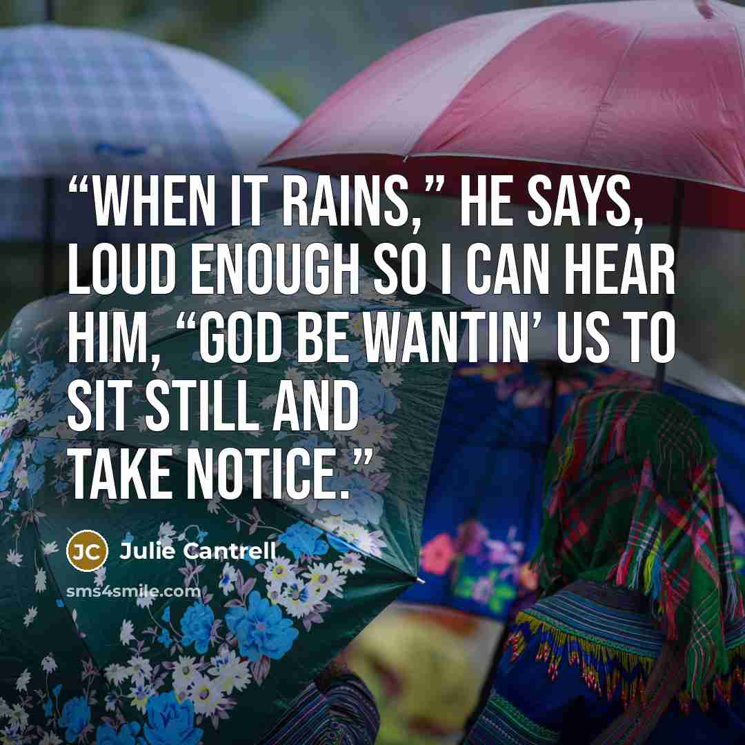“When it rains,” he says, loud enough so I can hear him, “God be wantin’ us to sit still and take notice.” quote by Julie Cantrell