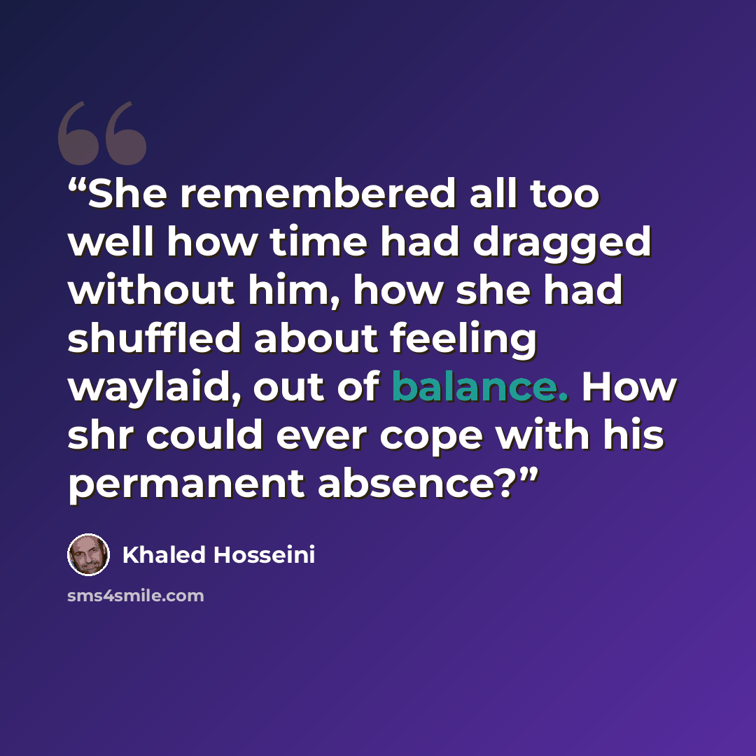 “She remembered all too well how time had dragged without him, how she had shuffled about feeling waylaid, out of balance. How shr could ever cope with his permanent absence?” quote by Khaled Hosseini