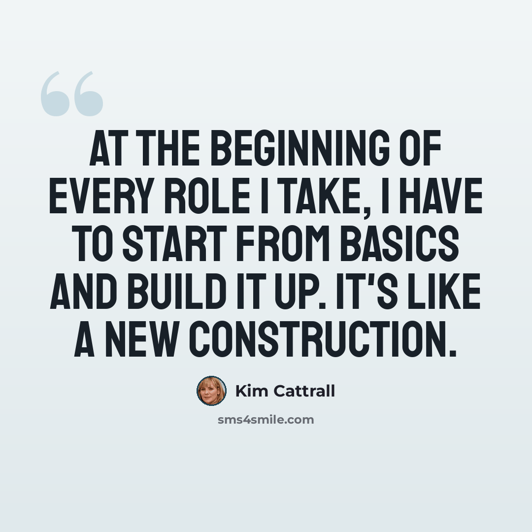 “At the beginning of every role I take, I have to start from basics and build it up. It's like a new construction.” quote by Kim Cattrall