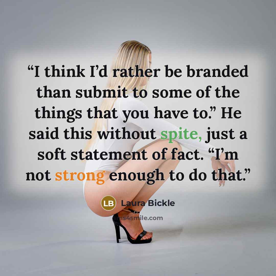 “I think I’d rather be branded than submit to some of the things that you have to.” He said this without spite, just a soft statement of fact. “I’m not strong enough to do that.” quote by Laura Bickle