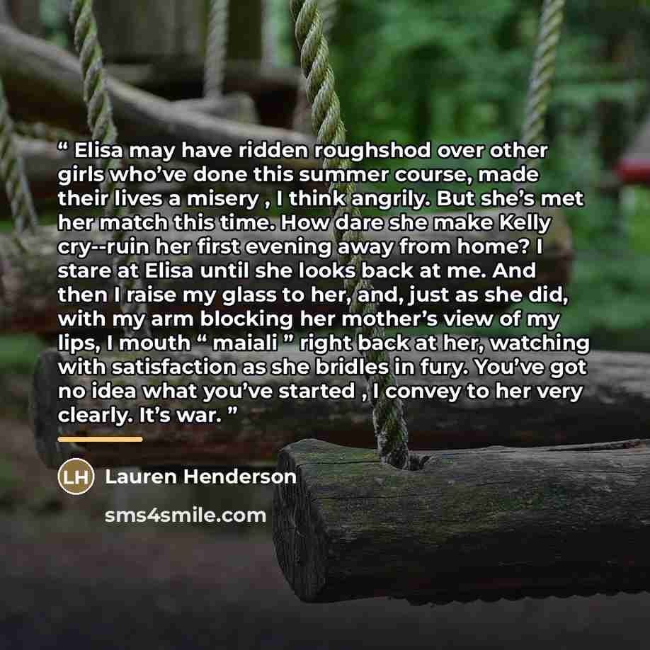 “Elisa may have ridden roughshod over other girls who’ve done this summer course, made their lives a misery , I think angrily. But she’s met her match this time. How dare she make Kelly cry--ruin her first evening away from home? I stare at Elisa until she looks back at me. And then I raise my…” quote by Lauren Henderson