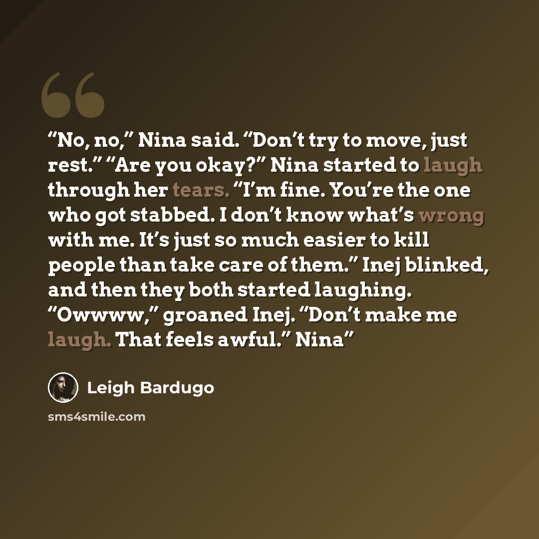 “No, no,” Nina said. “Don’t try to move, just rest.” “Are you okay?” Nina started to laugh through her tears. “I’m fine. You’re the one who got stabbed. I don’t know what’s wrong with me. It’s just so much easier to kill people than take care of them.” Inej blinked, and then they both started…” quote by Leigh Bardugo