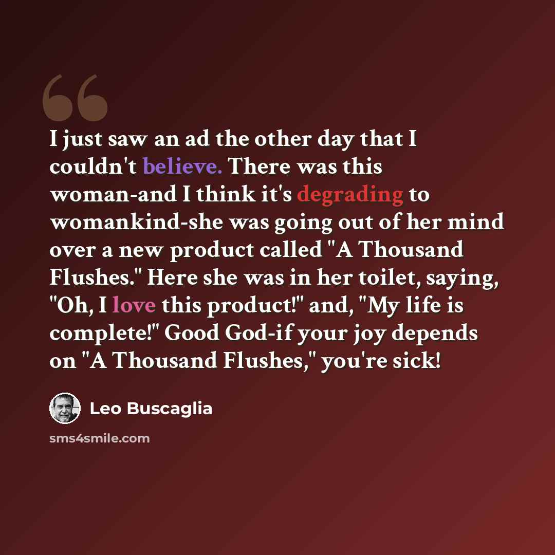 “I just saw an ad the other day that I couldn't believe. There was this woman-and I think it's degrading to womankind-she was going out of her mind over a new product called "A Thousand Flushes." Here she was in her toilet, saying, "Oh, I love this product!" and, "My life is complete!" Good God-if…” quote by Leo Buscaglia