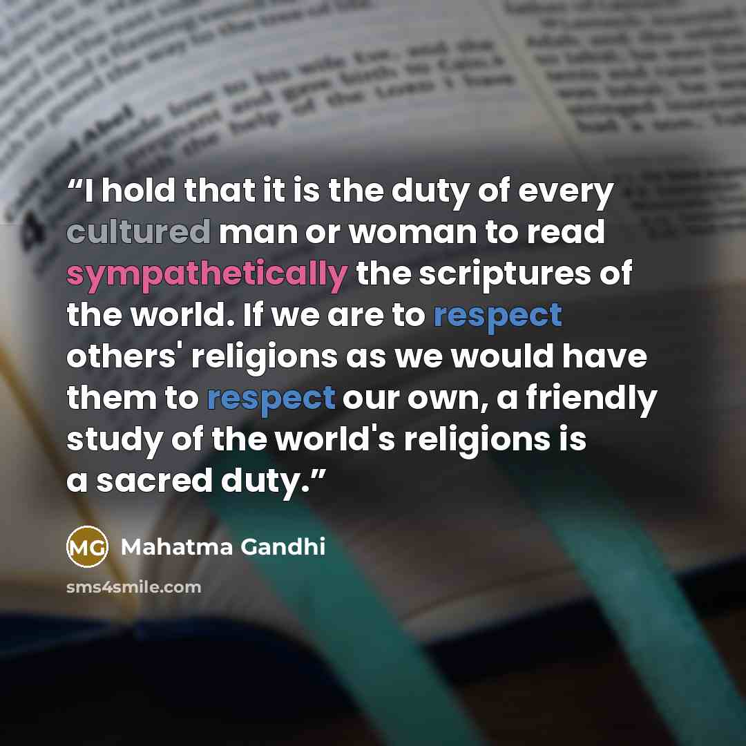 “I hold that it is the duty of every cultured man or woman to read sympathetically the scriptures of the world. If we are to respect others' religions as we would have them to respect our own, a friendly study of the world's religions is a sacred duty.” quote by Mahatma Gandhi