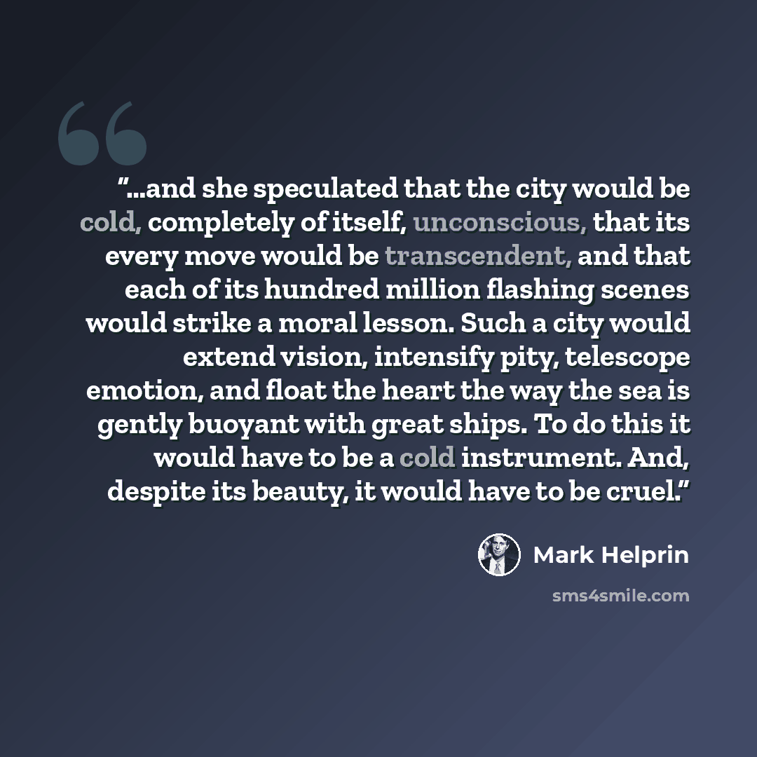 “…and she speculated that the city would be cold, completely of itself, unconscious, that its every move would be transcendent, and that each of its hundred million flashing scenes would strike a moral lesson. Such a city would extend vision, intensify pity, telescope emotion, and float the heart…” quote by Mark Helprin