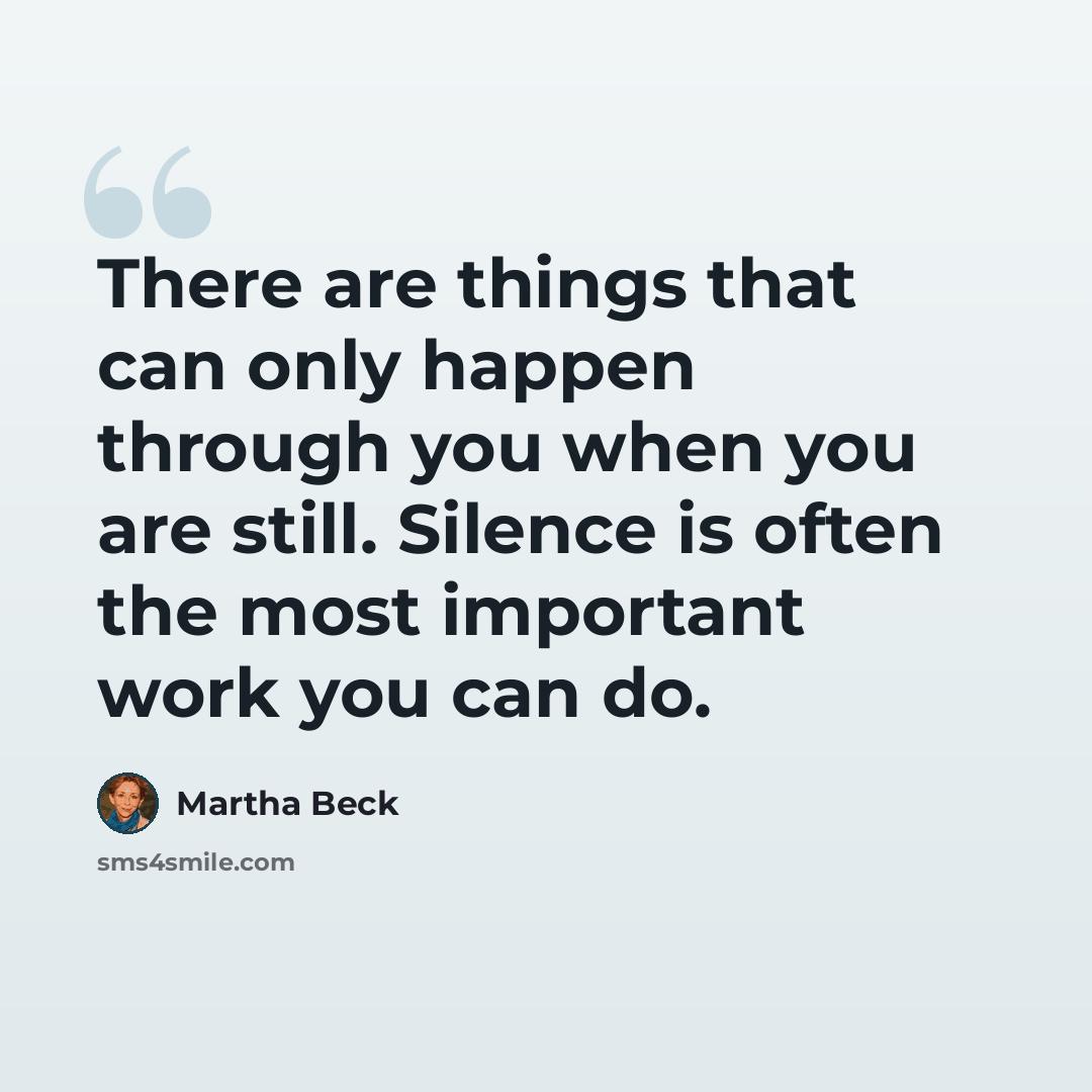 “There are things that can only happen through you when you are still. Silence is often the most important work you can do.” quote by Martha Beck