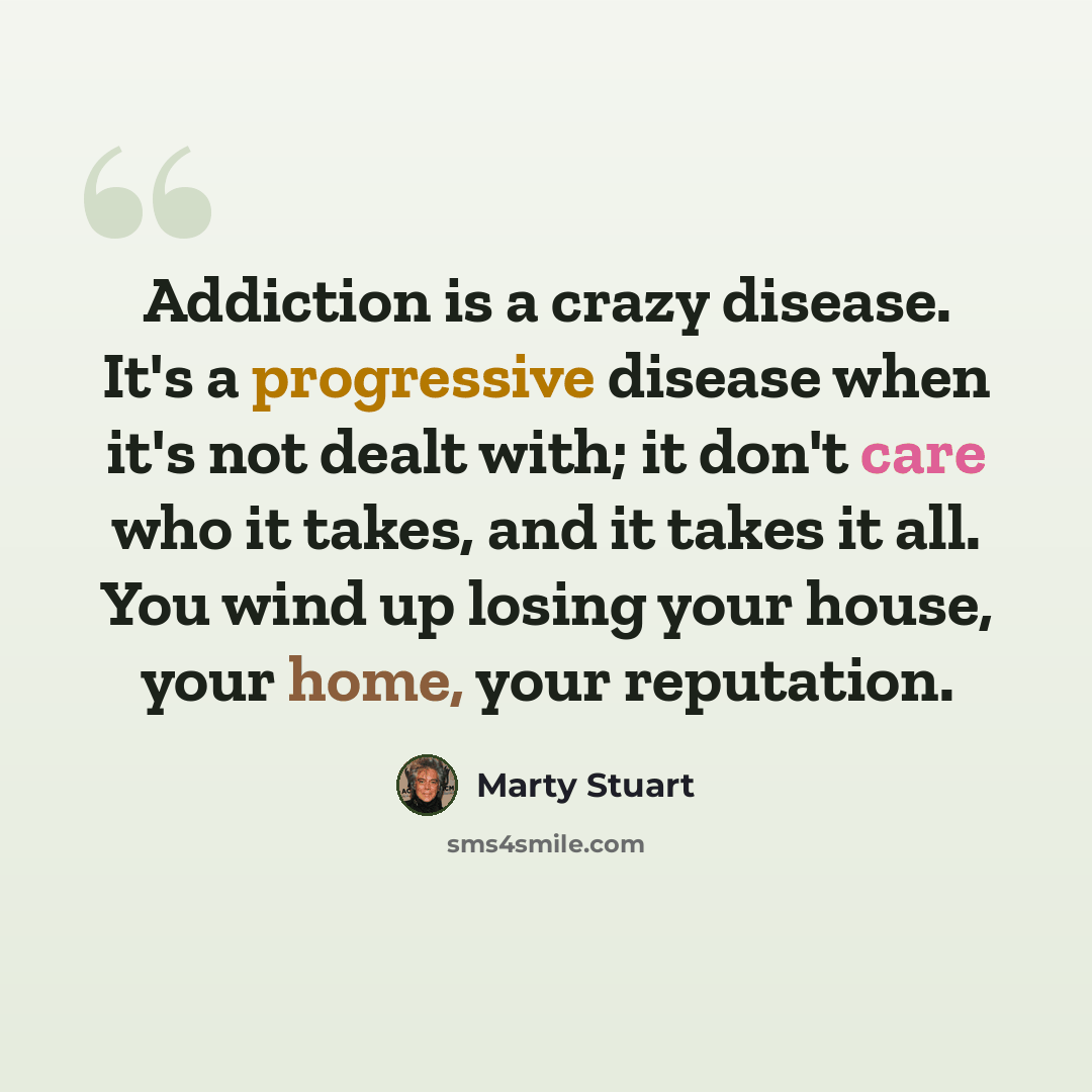 “Addiction is a crazy disease. It's a progressive disease when it's not dealt with; it don't care who it takes, and it takes it all. You wind up losing your house, your home, your reputation.” quote by Marty Stuart