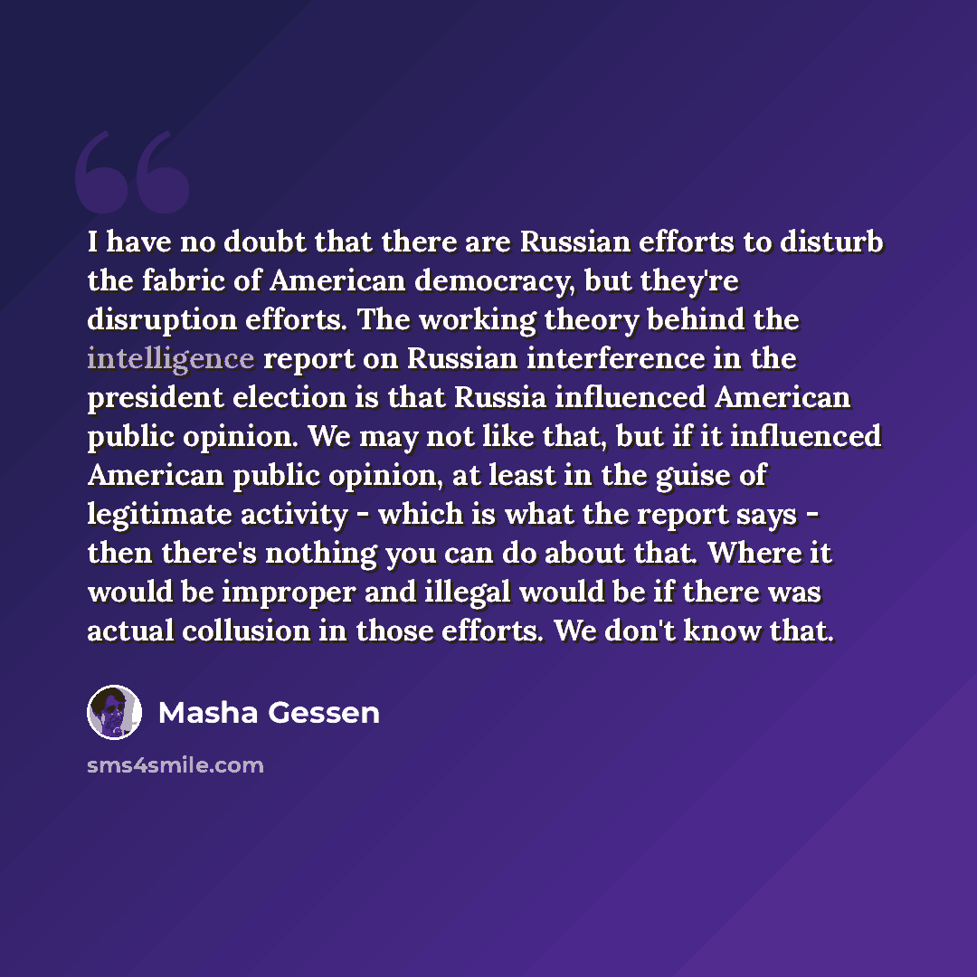 “I have no doubt that there are Russian efforts to disturb the fabric of American democracy, but they're disruption efforts. The working theory behind the intelligence report on Russian interference in the president election is that Russia influenced American public opinion. We may not like that…” quote by Masha Gessen