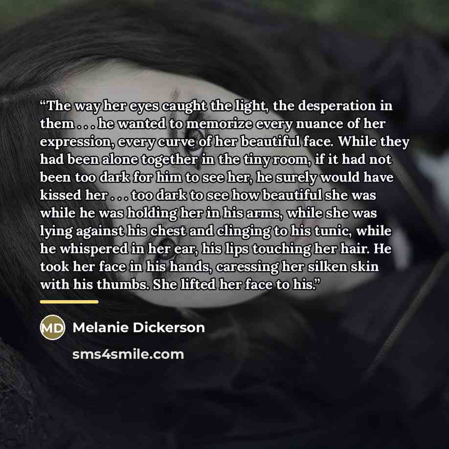 “The way her eyes caught the light, the desperation in them . . . he wanted to memorize every nuance of her expression, every curve of her beautiful face. While they had been alone together in the tiny room, if it had not been too dark for him to see her, he surely would have kissed her . . . too…” quote by Melanie Dickerson