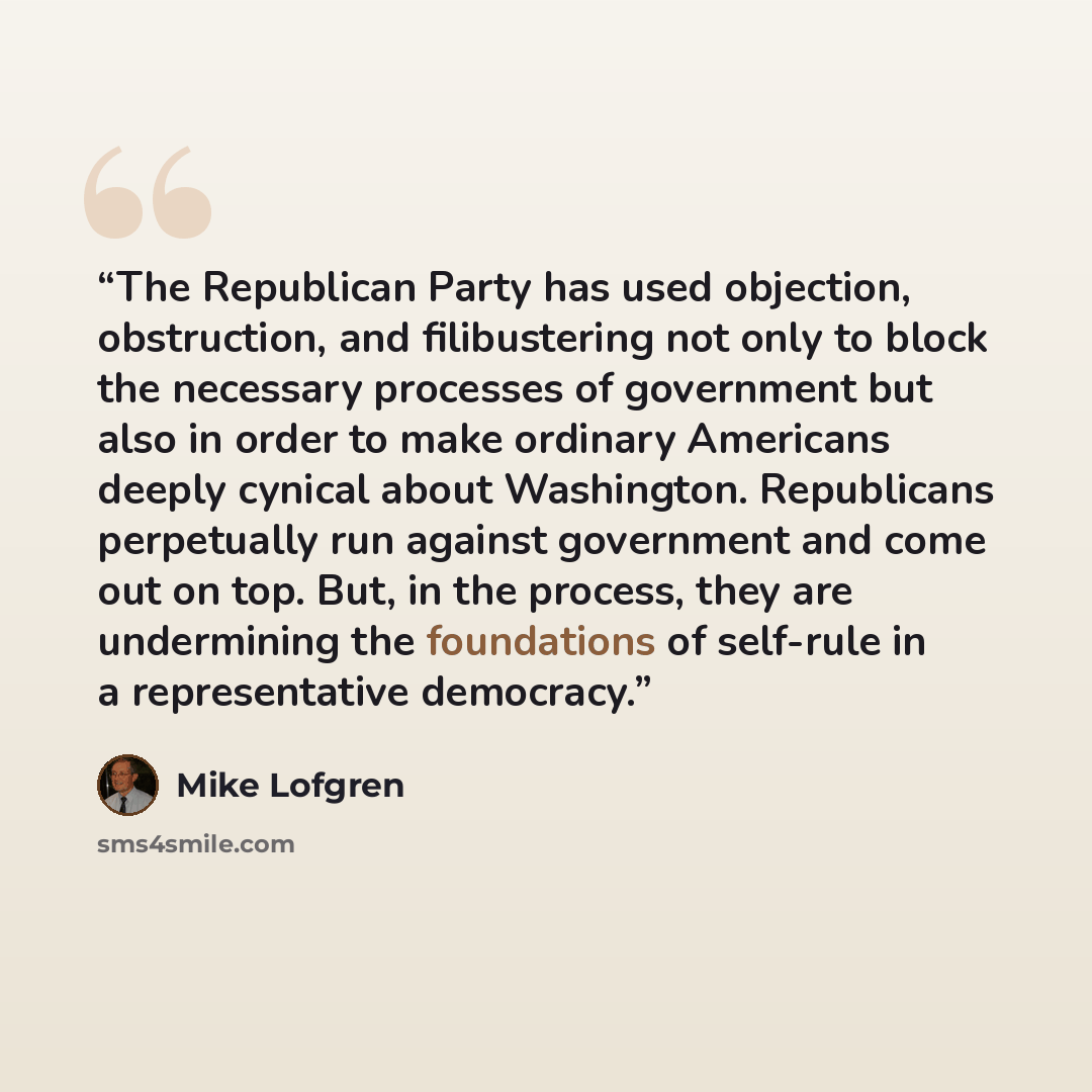 “The Republican Party has used objection, obstruction, and filibustering not only to block the necessary processes of government but also in order to make ordinary Americans deeply cynical about Washington. Republicans perpetually run against government and come out on top. But, in the process…” quote by Mike Lofgren