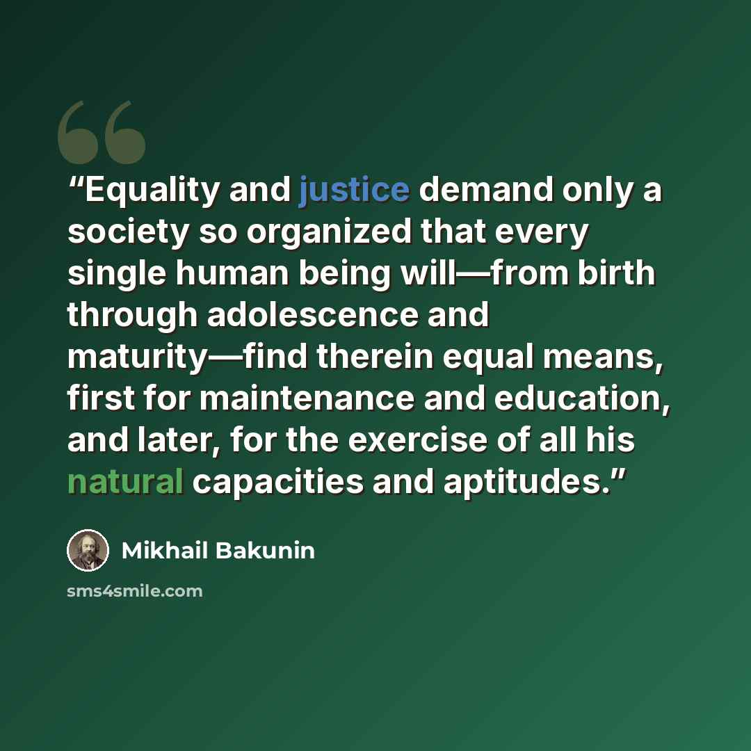 “Equality and justice demand only a society so organized that every single human being will—from birth through adolescence and maturity—find therein equal means, first for maintenance and education, and later, for the exercise of all his natural capacities and aptitudes.” quote by Mikhail Bakunin