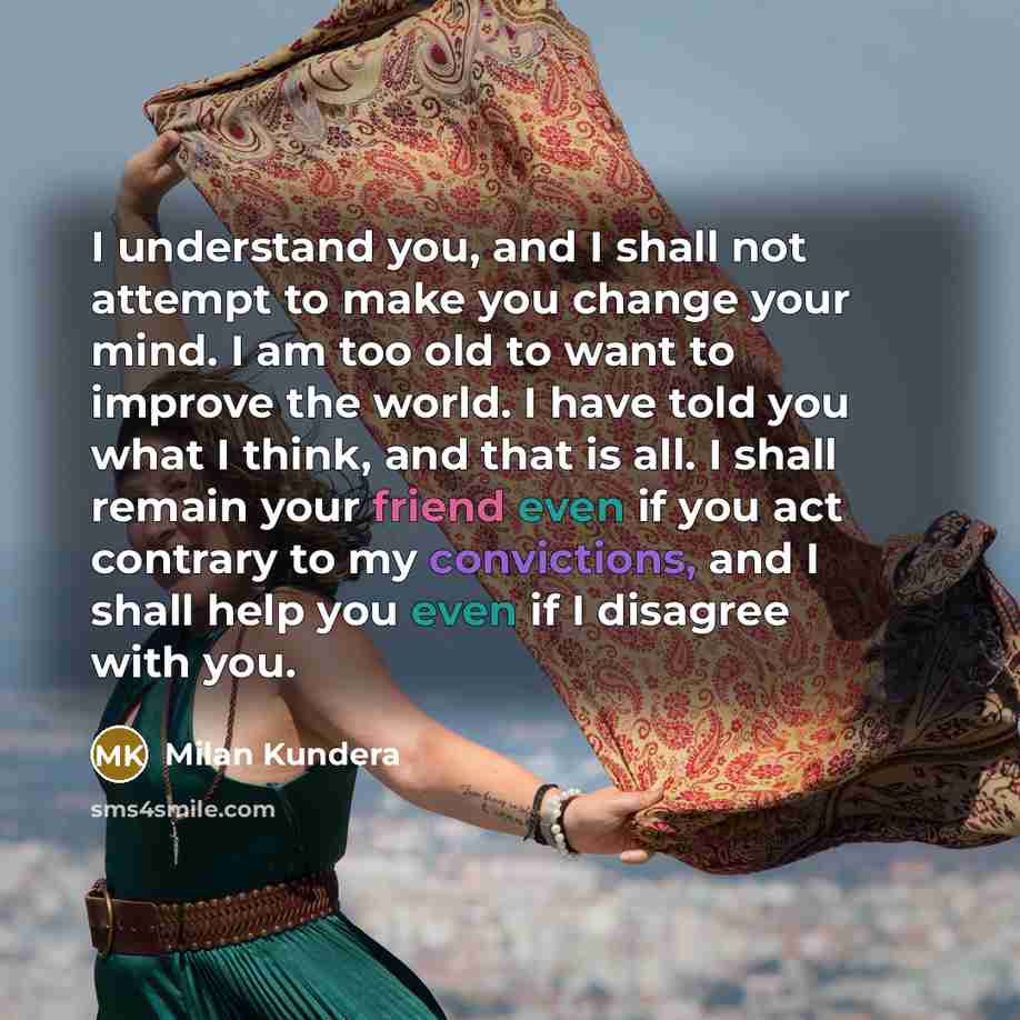 “I understand you, and I shall not attempt to make you change your mind. I am too old to want to improve the world. I have told you what I think, and that is all. I shall remain your friend even if you act contrary to my convictions, and I shall help you even if I disagree with you.” quote by Milan Kundera