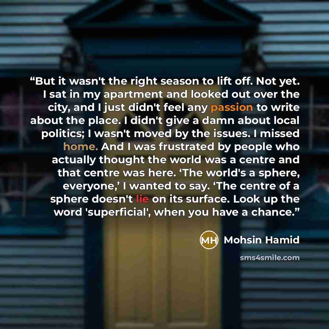 “But it wasn't the right season to lift off. Not yet. I sat in my apartment and looked out over the city, and I just didn't feel any passion to write about the place. I didn't give a damn about local politics; I wasn't moved by the issues. I missed home. And I was frustrated by people who actually…” quote by Mohsin Hamid