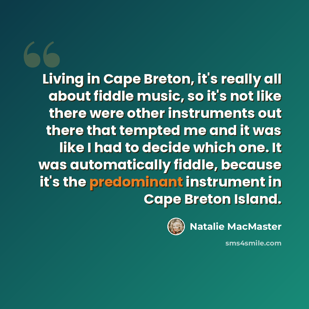 “Living in Cape Breton, it's really all about fiddle music, so it's not like there were other instruments out there that tempted me and it was like I had to decide which one. It was automatically fiddle, because it's the predominant instrument in Cape Breton Island.” quote by Natalie MacMaster