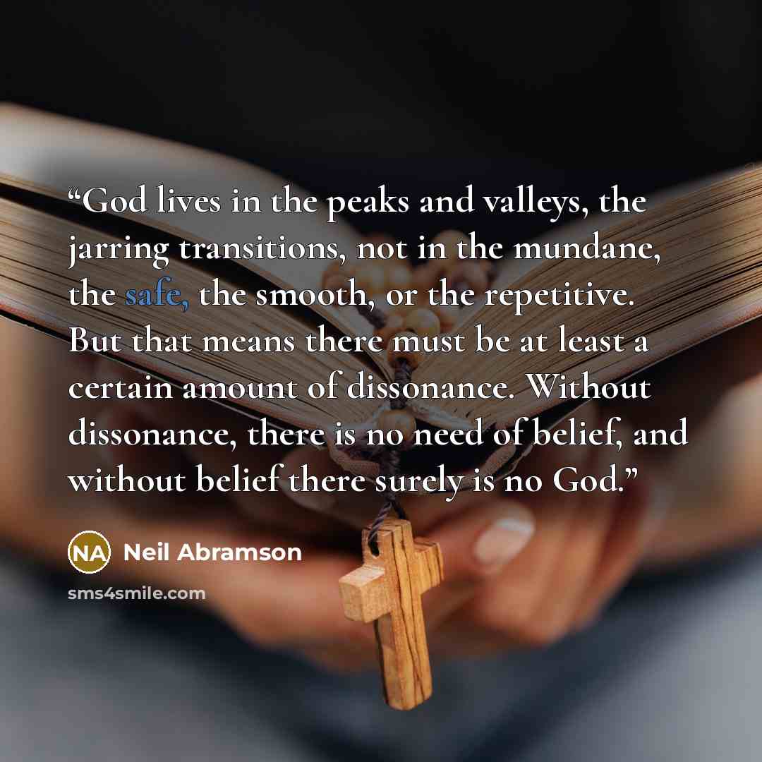 “God lives in the peaks and valleys, the jarring transitions, not in the mundane, the safe, the smooth, or the repetitive. But that means there must be at least a certain amount of dissonance. Without dissonance, there is no need of belief, and without belief there surely is no God.” quote by Neil Abramson