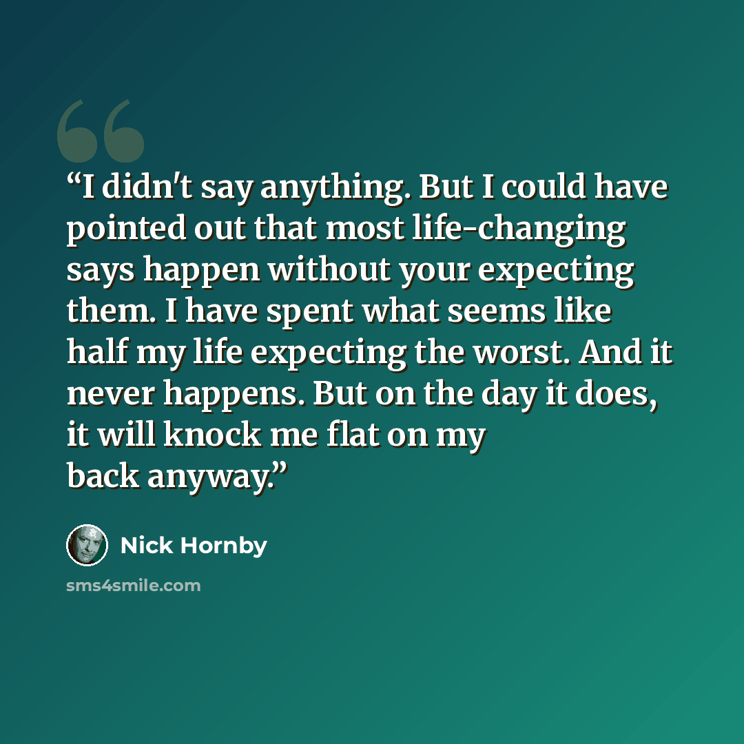 “I didn't say anything. But I could have pointed out that most life-changing says happen without your expecting them. I have spent what seems like half my life expecting the worst. And it never happens. But on the day it does, it will knock me flat on my back anyway.” quote by Nick Hornby
