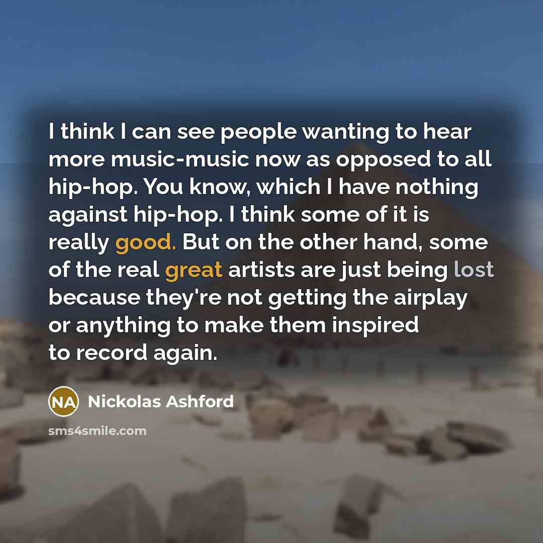 “I think I can see people wanting to hear more music-music now as opposed to all hip-hop. You know, which I have nothing against hip-hop. I think some of it is really good. But on the other hand, some of the real great artists are just being lost because they're not getting the airplay or anything…” quote by Nickolas Ashford