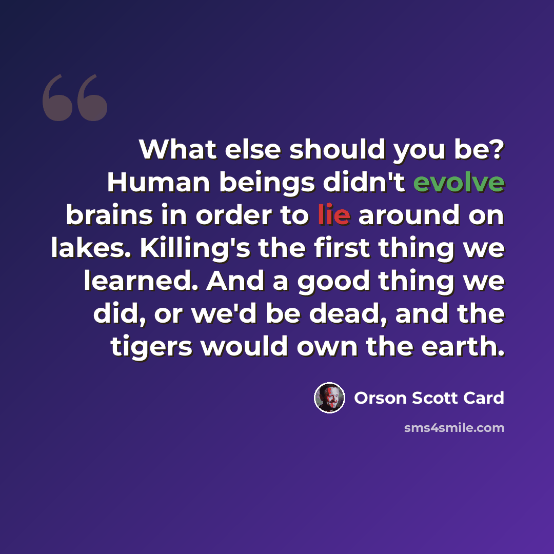 “What else should you be? Human beings didn't evolve brains in order to lie around on lakes. Killing's the first thing we learned. And a good thing we did, or we'd be dead, and the tigers would own the earth.” quote by Orson Scott Card