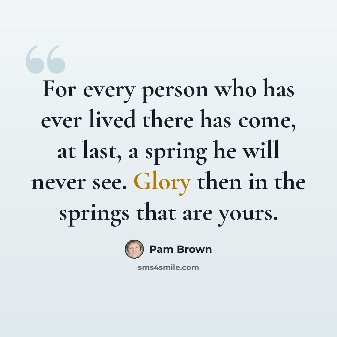 “For every person who has ever lived there has come, at last, a spring he will never see. Glory then in the springs that are yours.” quote by Pam Brown
