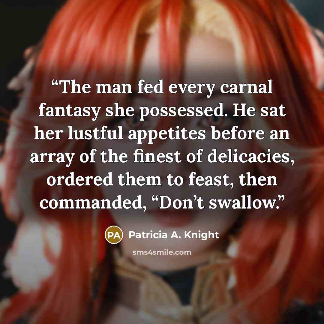 “The man fed every carnal fantasy she possessed. He sat her lustful appetites before an array of the finest of delicacies, ordered them to feast, then commanded, “Don’t swallow.” quote by Patricia A. Knight