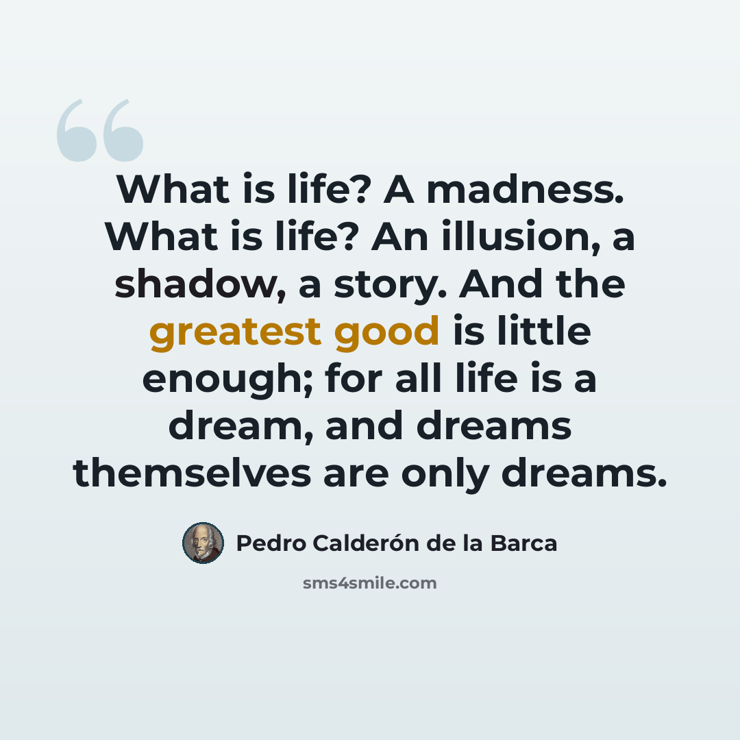 “What is life? A madness. What is life? An illusion, a shadow, a story. And the greatest good is little enough; for all life is a dream, and dreams themselves are only dreams.” quote by Pedro Calderon de la Barca