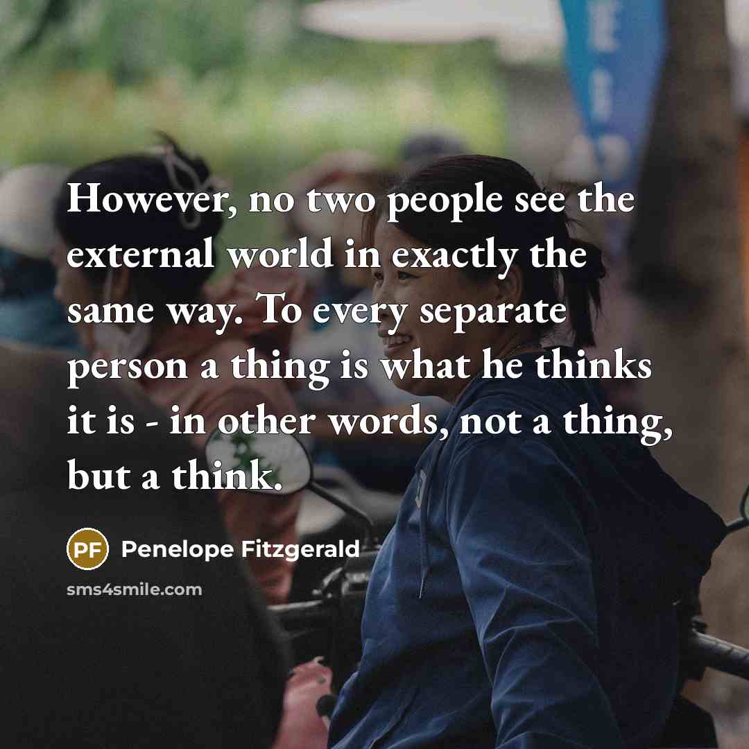 “However, no two people see the external world in exactly the same way. To every separate person a thing is what he thinks it is - in other words, not a thing, but a think.” quote by Penelope Fitzgerald