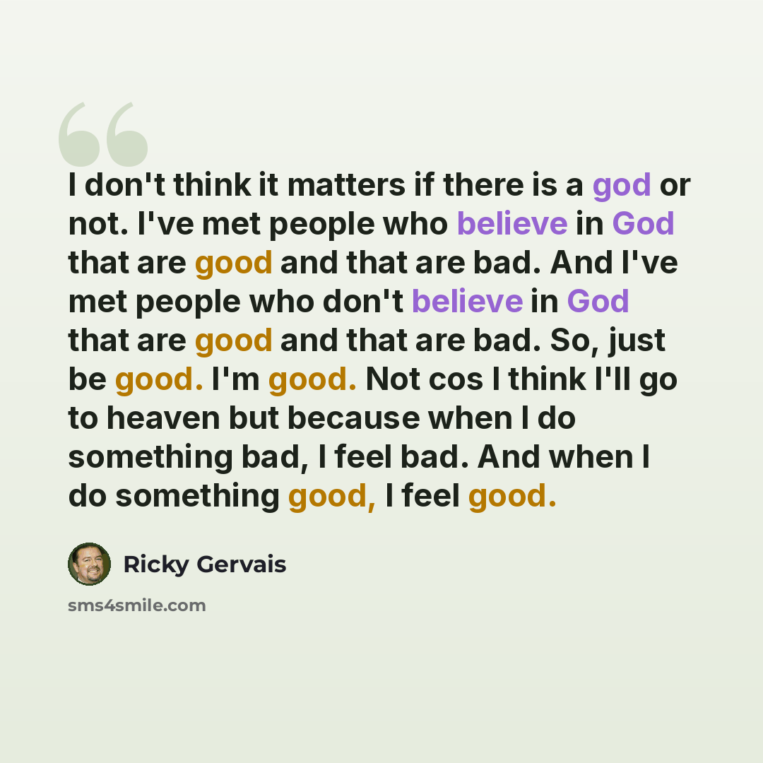 “I don't think it matters if there is a god or not. I've met people who believe in God that are good and that are bad. And I've met people who don't believe in God that are good and that are bad. So, just be good. I'm good. Not cos I think I'll go to heaven but because when I do something bad, I…” quote by Ricky Gervais