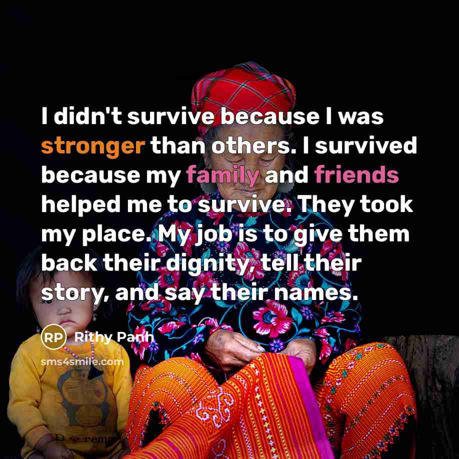 “I didn't survive because I was stronger than others. I survived because my family and friends helped me to survive. They took my place. My job is to give them back their dignity, tell their story, and say their names.” quote by Rithy Panh