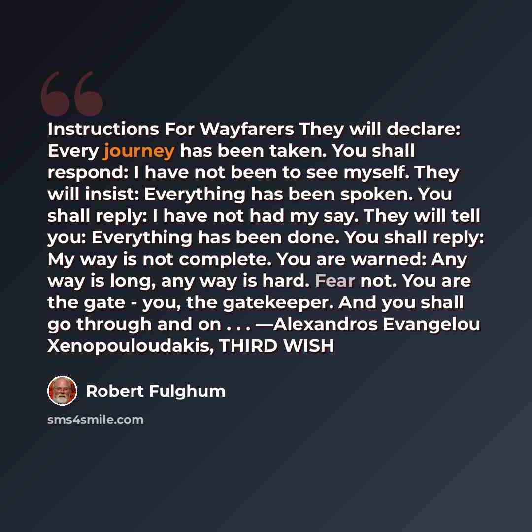 “Instructions For Wayfarers They will declare: Every journey has been taken. You shall respond: I have not been to see myself. They will insist: Everything has been spoken. You shall reply: I have not had my say. They will tell you: Everything has been done. You shall reply: My way is not complete…” quote by Robert Fulghum