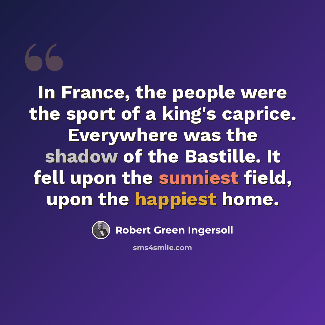 “In France, the people were the sport of a king's caprice. Everywhere was the shadow of the Bastille. It fell upon the sunniest field, upon the happiest home.” quote by Robert Green Ingersoll