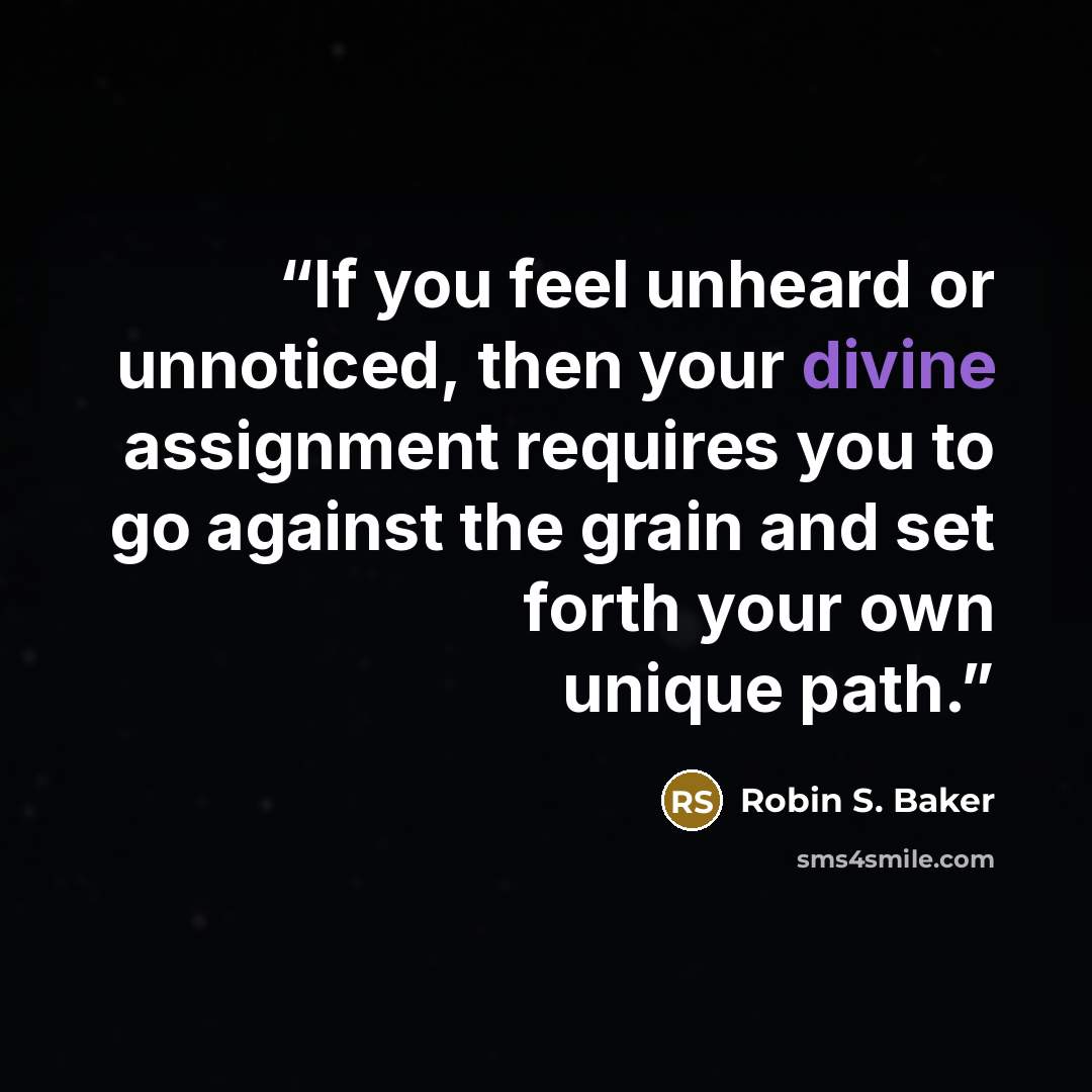 “If you feel unheard or unnoticed, then your divine assignment requires you to go against the grain and set forth your own unique path.” quote by Robin S. Baker