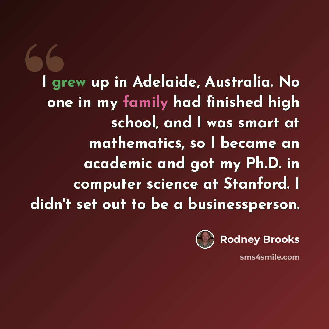 “I grew up in Adelaide, Australia. No one in my family had finished high school, and I was smart at mathematics, so I became an academic and got my Ph.D. in computer science at Stanford. I didn't set out to be a businessperson.” quote by Rodney Brooks
