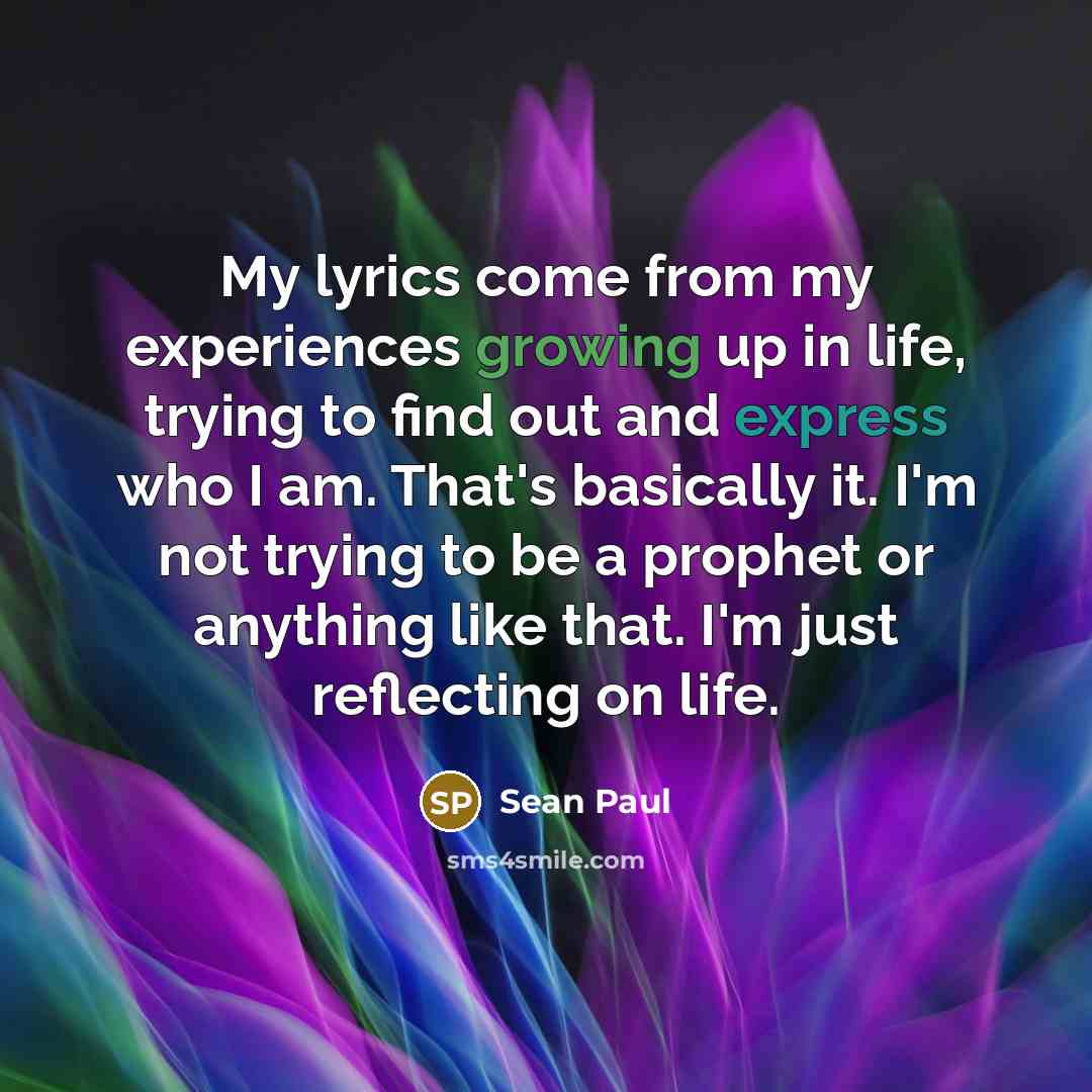 “My lyrics come from my experiences growing up in life, trying to find out and express who I am. That's basically it. I'm not trying to be a prophet or anything like that. I'm just reflecting on life.” quote by Sean Paul