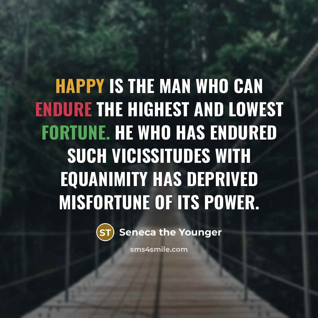 “Happy is the man who can endure the highest and lowest fortune. He who has endured such vicissitudes with equanimity has deprived misfortune of its power.” quote by Seneca the Younger