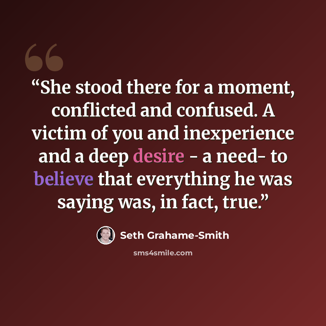 “She stood there for a moment, conflicted and confused. A victim of you and inexperience and a deep desire - a need- to believe that everything he was saying was, in fact, true.” quote by Seth Grahame-Smith