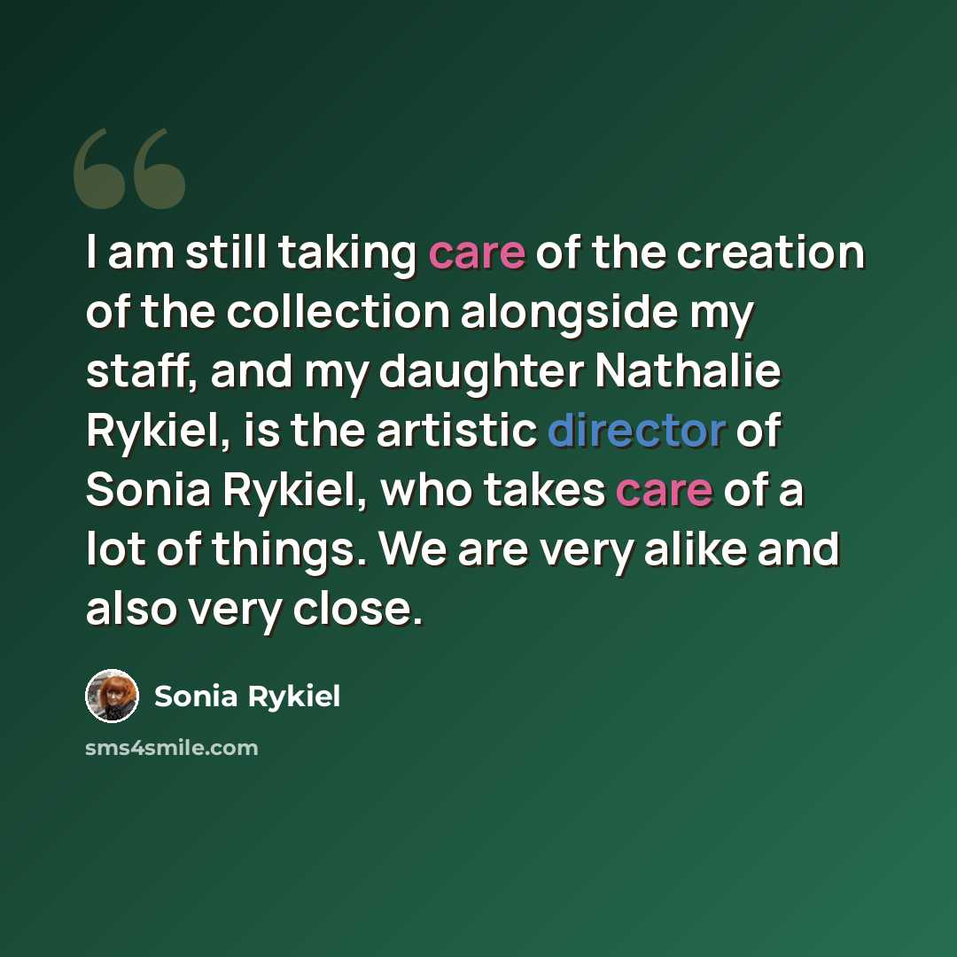 “I am still taking care of the creation of the collection alongside my staff, and my daughter Nathalie Rykiel, is the artistic director of Sonia Rykiel, who takes care of a lot of things. We are very alike and also very close.” quote by Sonia Rykiel