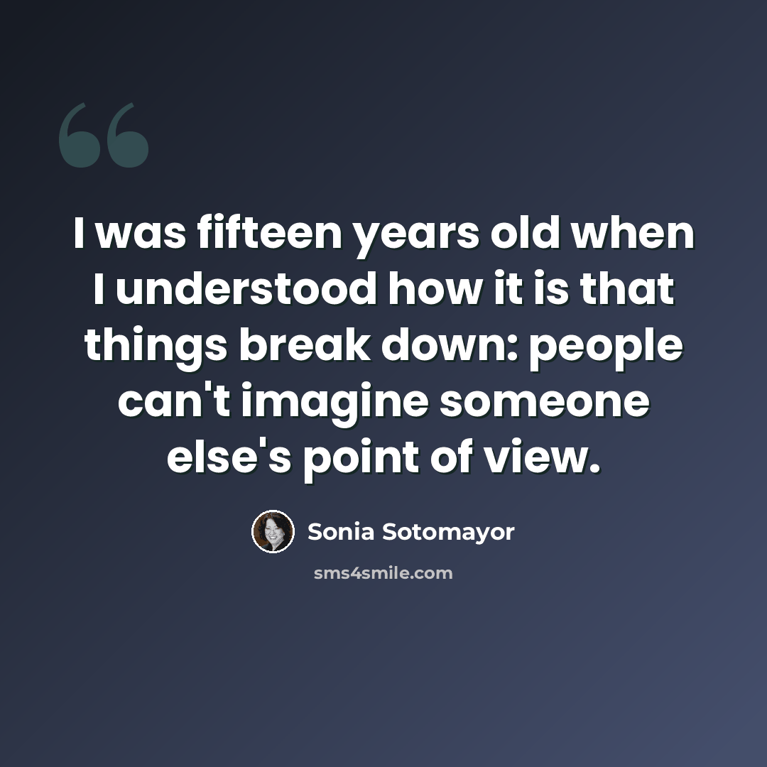 “I was fifteen years old when I understood how it is that things break down: people can't imagine someone else's point of view.” quote by Sonia Sotomayor