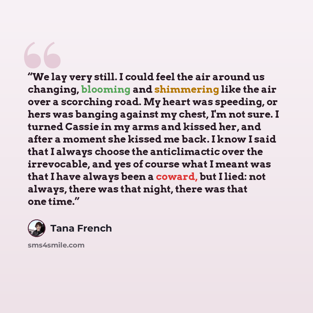 “We lay very still. I could feel the air around us changing, blooming and shimmering like the air over a scorching road. My heart was speeding, or hers was banging against my chest, I'm not sure. I turned Cassie in my arms and kissed her, and after a moment she kissed me back. I know I said that I…” quote by Tana French