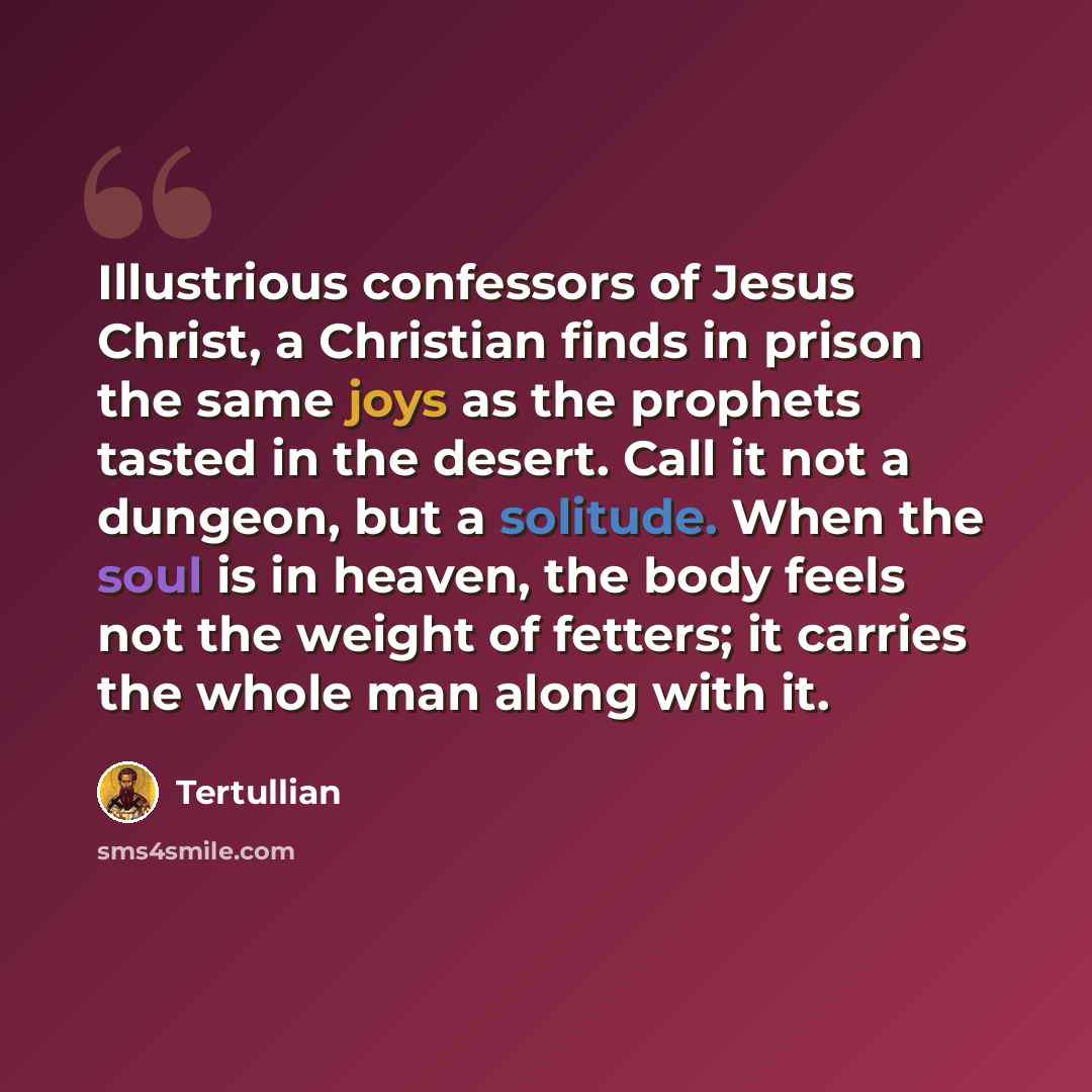 “Illustrious confessors of Jesus Christ, a Christian finds in prison the same joys as the prophets tasted in the desert. Call it not a dungeon, but a solitude. When the soul is in heaven, the body feels not the weight of fetters; it carries the whole man along with it.” quote by Tertullian